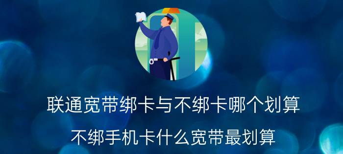 联通宽带绑卡与不绑卡哪个划算 不绑手机卡什么宽带最划算？